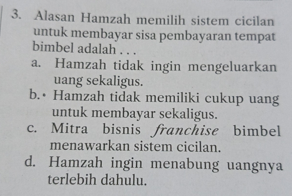 Alasan Hamzah memilih sistem cicilan
untuk membayar sisa pembayaran tempat
bimbel adalah . . .
a. Hamzah tidak ingin mengeluarkan
uang sekaligus.
b.• Hamzah tidak memiliki cukup uang
untuk membayar sekaligus.
c. Mitra bisnis franchise bimbel
menawarkan sistem cicilan.
d. Hamzah ingin menabung uangnya
terlebih dahulu.