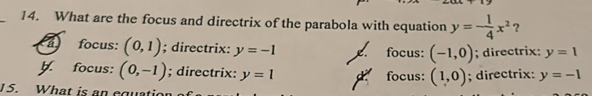 What are the focus and directrix of the parabola with equation y=- 1/4 x^2 ?
focus: (0,1); directrix: y=-1 focus: (-1,0); directrix: y=1
y. focus: (0,-1); directrix: y=1
d focus: (1,0); directrix: y=-1
15. What is an equatic