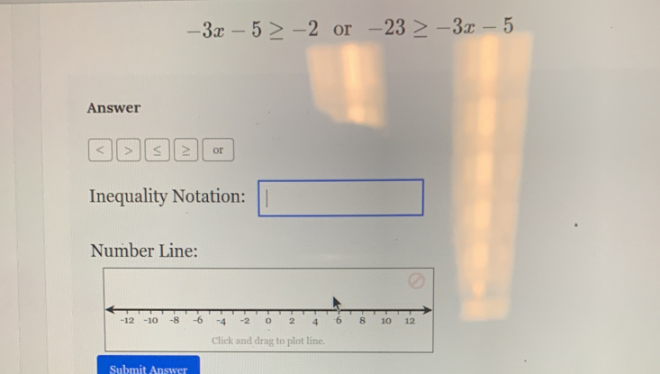 -3x-5≥ -2 or -23≥ -3x-5
Answer
≥ or 
Inequality Notation: 
Number Line: 
Submit Answer