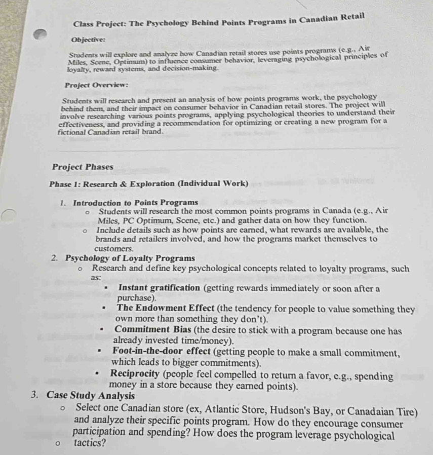 Class Project: The Psychology Behind Points Programs in Canadian Retail
Objective:
Students will explore and analyze how Canadian retail stores use points programs (e.g., Air
Miles, Scene, Optimum) to influence consumer behavior, leveraging psychological principles of
loyalty, reward systems, and decision-making.
Project Overview:
Students will research and present an analysis of how points programs work, the psychology
behind them, and their impact on consumer behavior in Canadian retail stores. The project will
involve researching various points programs, applying psychological theories to understand their
effectiveness, and providing a recommendation for optimizing or creating a new program for a
fictional Canadian retail brand.
Project Phases
Phase 1: Research & Exploration (Individual Work)
1. Introduction to Points Programs
Students will research the most common points programs in Canada (e.g., Air
Miles, PC Optimum, Scene, etc.) and gather data on how they function.
Include details such as how points are earned, what rewards are available, the
brands and retailers involved, and how the programs market themselves to
customers.
2. Psychology of Loyalty Programs
Research and define key psychological concepts related to loyalty programs, such
as:
Instant gratification (getting rewards immediately or soon after a
purchase).
The Endowment Effect (the tendency for people to value something they
own more than something they don’t).
Commitment Bias (the desire to stick with a program because one has
already invested time/money).
Foot-in-the-door effect (getting people to make a small commitment,
which leads to bigger commitments).
Reciprocity (people feel compelled to return a favor, e.g., spending
money in a store because they earned points).
3. Case Study Analysis
。 Select one Canadian store (ex, Atlantic Store, Hudson's Bay, or Canadaian Tire)
and analyze their specific points program. How do they encourage consumer
participation and spending? How does the program leverage psychological
tactics?