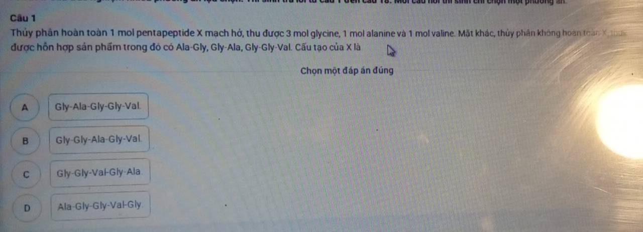 Thủy phần hoàn toàn 1 mol pentapeptide X mạch hở, thu được 3 mol glycine, 1 mol alanine và 1 mol valine. Mặt khác, thủy phần không hoàn toán X thơn
được hồn hợp sản phẩm trong đó có Ala-Gly, Gly-Ala, Gly-Gly-Val. Cấu tạo của X là
Chọn một đáp án đúng
A Gly-Ala-Gly-Gly-Val.
B Gly-Gly-Ala-Gly-Val.
C Gly-Gly-Val-Gly-Ala
D Ala-Gly-Gly-Val-Gly