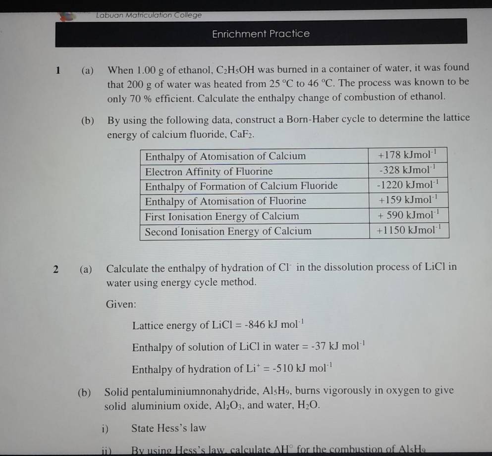 Labuan Matriculation College
Enrichment Practice
1 (a) When 1.00 g of ethanol, C_2H_5OH I was burned in a container of water, it was found
that 200 g of water was heated from 25°C to 46°C. The process was known to be
only 70 % efficient. Calculate the enthalpy change of combustion of ethanol.
(b) By using the following data, construct a Born-Haber cycle to determine the lattice
energy of calcium fluoride, CaF_2.
2 (a) Calculate the enthalpy of hydration of Clˉ in the dissolution process of LiCl in
water using energy cycle method.
Given:
Lattice energy of LiCl 1 =-846kJmol^(-1)
Enthalpy of solution of LiCl in water =-37kJmol^(-1)
Enthalpy of hydration of Li^+=-510kJmol^(-1)
(b) Solid pentaluminiumnonahydride, Al_5H_9 , burns vigorously in oxygen to give
solid aluminium oxide, Al_2O_3 , and water, H_2O.
i) State Hess’s law
ii) By using Hess’s law. calculate _ AH° for the combustion of Al«H