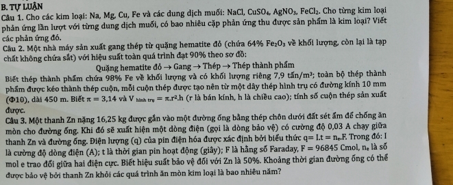 Tự LUận
Câu 1. Cho các kim loại: Na, Mg, Cu, Fe và các dung dịch muối: NaCl,CuSO_4,AgNO_3,FeCl_2. Cho từng kim loại
phản ứng lần lượt với từng dung dịch muối, có bao nhiêu cặp phản ứng thu được sản phẩm là kim loại? Viết
các phản ứng đó.
Câu 2. Một nhà máy sản xuất gang thép từ quặng hematite đỏ (chứa 64% Fe_2O_3 về khối lượng, còn lại là tạp
chất không chứa sắt) với hiệu suất toàn quá trình đạt 90% theo sơ đồ:
Quặng hematite doto Gangto Thép → Thép thành phẩm
Biết thép thành phẩm chứa 98% Fe về khối lượng và có khối lượng riêng 7,9tin/m^3; toàn bộ thép thành
phẩm được kéo thành thép cuộn, mỗi cuộn thép được tạo nên từ một dây thép hình trụ có đường kính 10 mm
(Φ10), dài 450 m. Biết π =3,14 và V_hinhtry=π .r^2.h (r là bán kính, h là chiều cao); tính số cuộn thép sản xuất
được.
Câu 3. Một thanh Zn nặng 16,25 kg được gắn vào một đường ống bằng thép chôn dưới đất sét ẩm để chống ăn
mòn cho đường ống. Khi đó sẽ xuất hiện một dòng điện (gọi là dòng bảo vệ) có cường độ 0,03 A chạy giữa
thanh Zn và đường ống. Điện lượng (q) của pin điện hóa được xác định bởi biểu thức q=I.t=n_e.F. ,  Trong đó: I
là cường độ dòng điện (A); t là thời gian pin hoạt động (giây); F là hằng số Faraday, F=96845Cmol,n_·  là số
mol e trao đối giữa hai điện cực. Biết hiệu suất bảo vệ đối với Zn là 50%. Khoảng thời gian đường ống có thể
được bảo vệ bởi thanh Zn khỏi các quá trình ăn mòn kim loại là bao nhiêu năm?