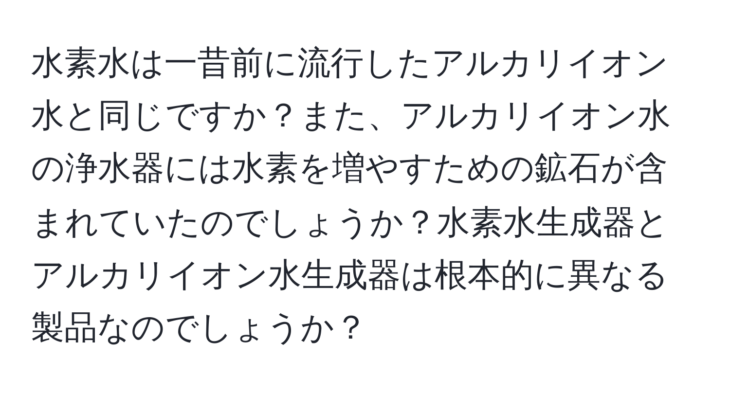 水素水は一昔前に流行したアルカリイオン水と同じですか？また、アルカリイオン水の浄水器には水素を増やすための鉱石が含まれていたのでしょうか？水素水生成器とアルカリイオン水生成器は根本的に異なる製品なのでしょうか？