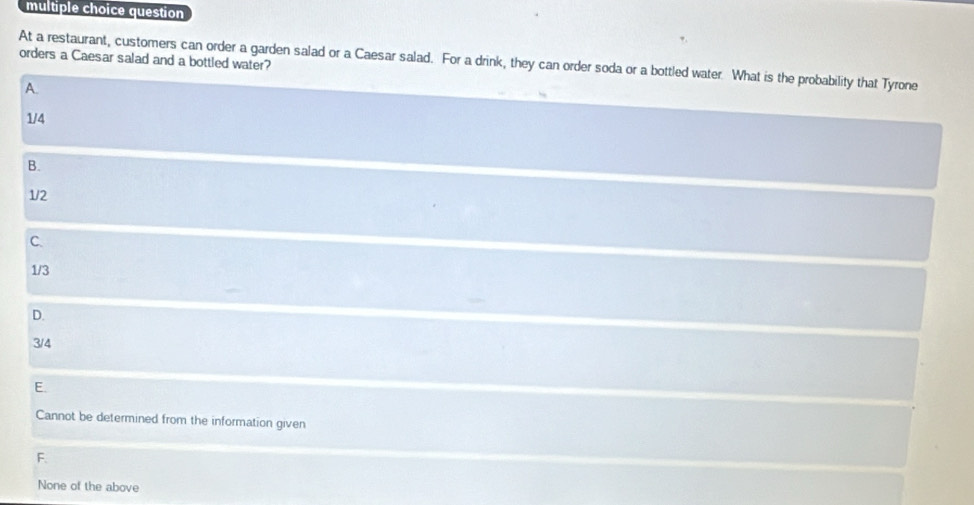 question
orders a Caesar salad and a bottled water?
At a restaurant, customers can order a garden salad or a Caesar salad. For a drink, they can order soda or a bottled water What is the probability that Tyrone
A.
1/4
B.
1/2
C.
1/3
D.
3/4
E.
Cannot be determined from the information given
F.
None of the above