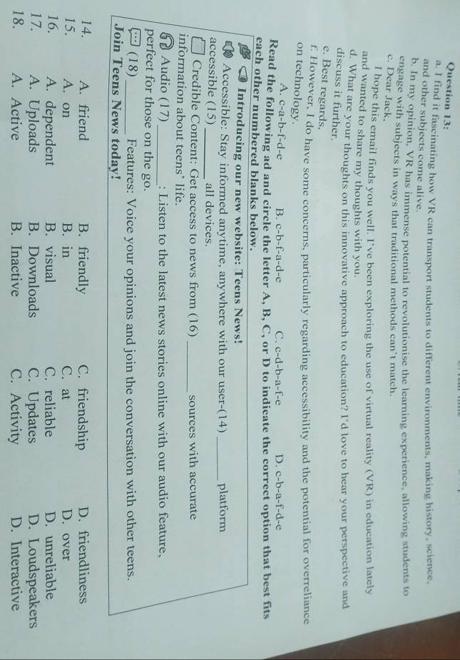 find it fascinating how VR can transport students to different environments, making history, science,
and other subjects come alive.
b. In my opinion, VR has immense potential to revolutionise the learning experience, allowing students to
engage with subjects in ways that traditional methods can’t match.
c. Dear Jack.
l hope this email finds you well. I've been exploring the use of virtual reality (VR) in education lately
and wanted to share my thoughts with you.
d. What are your thoughts on this innovative approach to education? I'd love to hear your perspective and
discuss it further.
e. Best regards,
f. However, I do have some concerns, particularly regarding accessibility and the potential for overreliance
on technology.
A. c-a-b-f-d-e B. c-b-f-a-d-e C. c-d-b-a-f-e D. c-b-a-f-d-e
Read the following ad and circle the letter A, B, C, or D to indicate the correct option that best fits
each other numbered blanks below.
Introducing our new website: Teens News!
Accessible: Stay informed anytime, anywhere with our user-(14) _platform
accessible (15)_ all devices.
Credible Content: Get access to news from (16) _sources with accurate
information about teens’ life.
6 Audio (17) _: Listen to the latest news stories online with our audio feature,
perfect for those on the go.
- (18) _Features: Voice your opinions and join the conversation with other teens.
Join Teens News today!
14. A. friend B. friendly C. friendship D. friendliness
15. A. on B. in C. at D. over
16. A. dependent B. visual C. reliable D. unreliable
17. A. Uploads B. Downloads C. Updates D. Loudspeakers
18. A. Active B. Inactive C. Activity D. Interactive