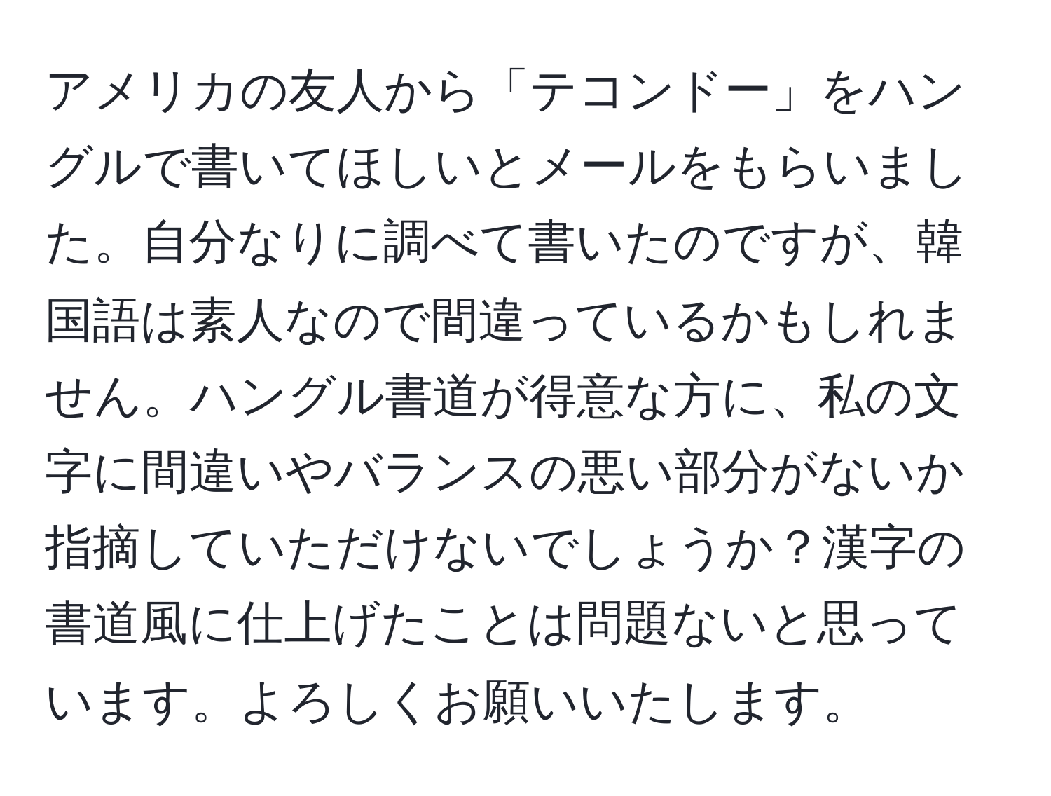 アメリカの友人から「テコンドー」をハングルで書いてほしいとメールをもらいました。自分なりに調べて書いたのですが、韓国語は素人なので間違っているかもしれません。ハングル書道が得意な方に、私の文字に間違いやバランスの悪い部分がないか指摘していただけないでしょうか？漢字の書道風に仕上げたことは問題ないと思っています。よろしくお願いいたします。