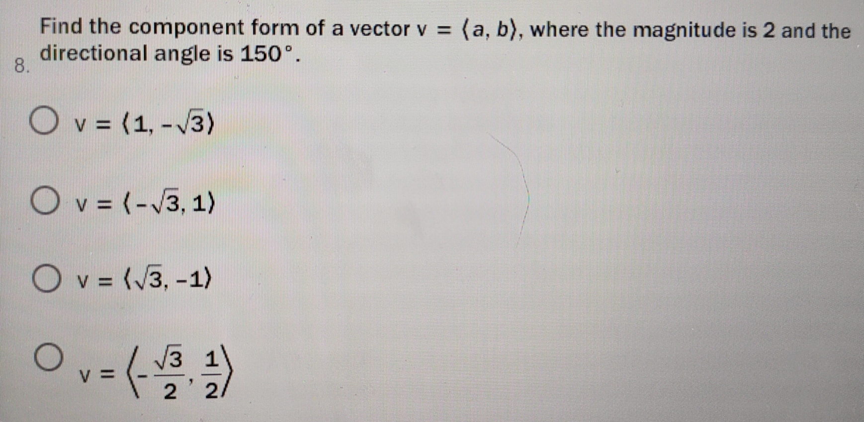 Find the component form of a vector v=langle a,brangle , where the magnitude is 2 and the
8. directional angle is 150°.
v=langle 1,-sqrt(3)rangle
v=langle -sqrt(3),1rangle
v=langle sqrt(3),-1rangle
v=langle - sqrt(3)/2 , 1/2 rangle