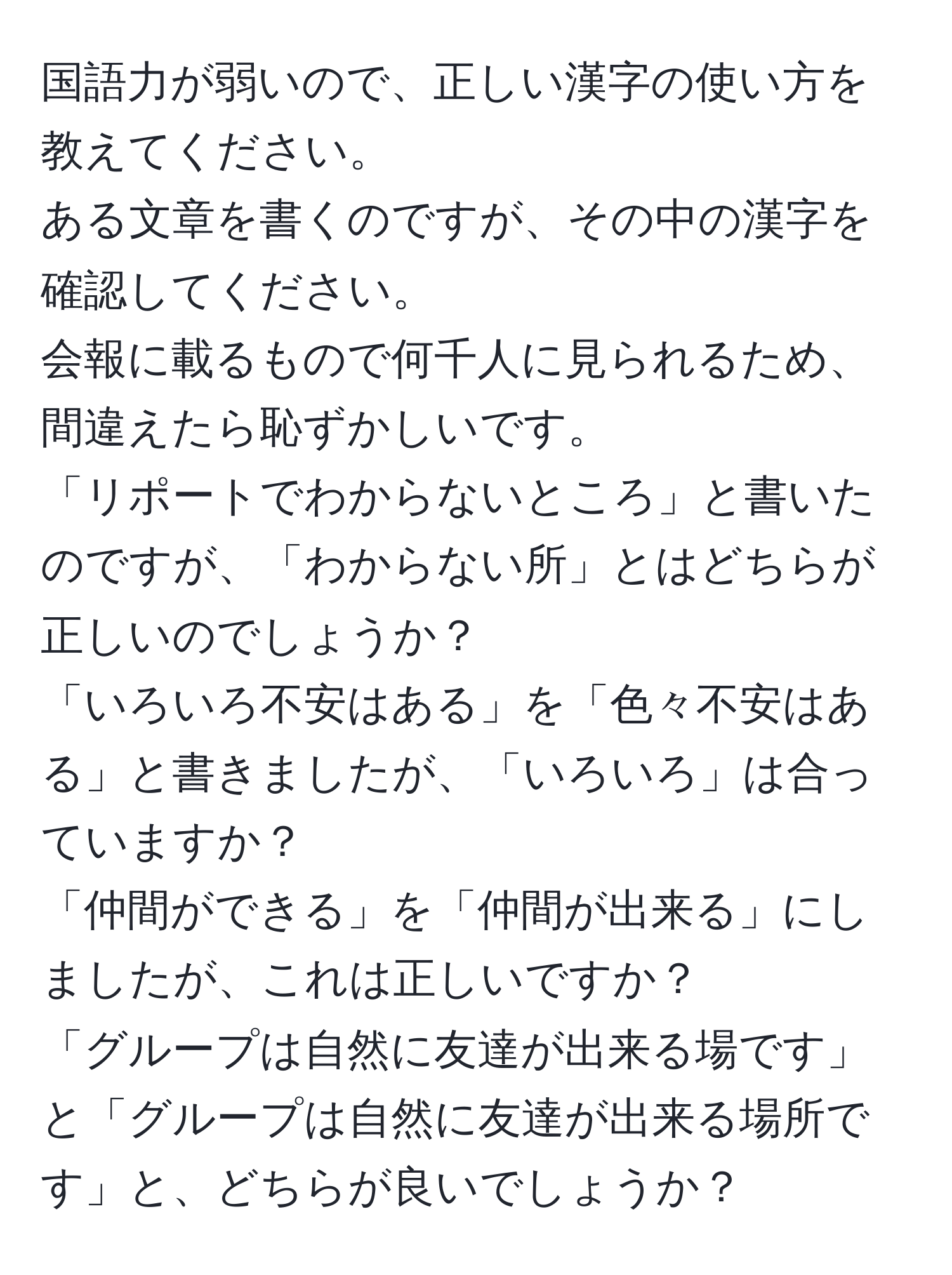 国語力が弱いので、正しい漢字の使い方を教えてください。  
ある文章を書くのですが、その中の漢字を確認してください。  
会報に載るもので何千人に見られるため、間違えたら恥ずかしいです。  
「リポートでわからないところ」と書いたのですが、「わからない所」とはどちらが正しいのでしょうか？  
「いろいろ不安はある」を「色々不安はある」と書きましたが、「いろいろ」は合っていますか？  
「仲間ができる」を「仲間が出来る」にしましたが、これは正しいですか？  
「グループは自然に友達が出来る場です」と「グループは自然に友達が出来る場所です」と、どちらが良いでしょうか？