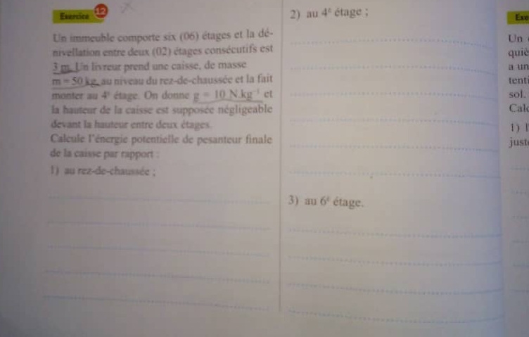 Esercice 2) au 4^c étage ; 
Exe 
Un immeuble comporte six (06) étages et la dé-_ 
Un 
nivellation entre deux (02) étages consécutifs est quiè
3 m. Un livreur prend une caisse, de masse _a un
m=50kg. au niveau du rez-de-chaussée et la fait tent 
monter au 4^1 étage. On donne g=10N.kg^(-1) ct _sol. 
_ 
la hauteur de la caisse est supposée négligeable Cal 
devant la hauteur entre deux étages. 1 ) l 
Calcule l'énergie potentielle de pesanteur finale _just 
de la caisse par rapport . 
1) au rez-de-chaussée ; 
_ 
_ 
_ 
_ 
3) au 6^t étage. 
_ 
_ 
_ 
_ 
_ 
_ 
_ 
_ 
_ 
_ 
_ 
_