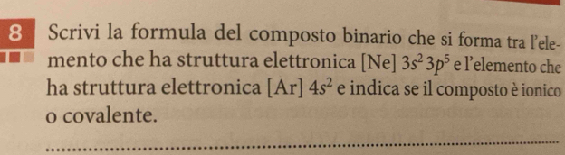 Scrivi la formula del composto binario che si forma tra l'ele- 
mento che ha struttura elettronica 1 Ne] 3s^23p^5 e l’elemento che 
ha struttura elettronica [Ar]4s^2 e indica se il composto è ionico 
o covalente. 
_