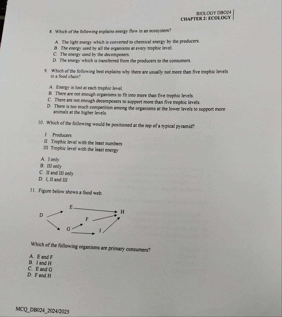 BIOLOGY DBO24
CHAPTER 2: ECOLOGY
8. Which of the following explains energy flow in an ecosystem?
A. The light energy which is converted to chemical energy by the producers.
B. The energy used by all the organisms at every trophic level.
C. The energy used by the decomposers.
D. The energy which is transferred from the producers to the consumers.
9. Which of the following best explains why there are usually not more than five trophic levels
in a food chain?
A. Energy is lost at each trophic level.
B. There are not enough organisms to fit into more than five trophic levels.
C. There are not enough decomposers to support more than five trophic levels.
D. There is too much competition among the organisms at the lower levels to support more
animals at the higher levels.
10. Which of the following would be positioned at the top of a typical pyramid?
I Producers
II Trophic level with the least numbers
III Trophic level with the least energy
A. I only
B. III only
C. II and III only
D. I, II and III
11. Figure below shows a food web.
Which of the following organisms are primary consumers?
A. E and F
B. I and H
C. E and G
D. F and H
MCQ_DB024_2024/2025