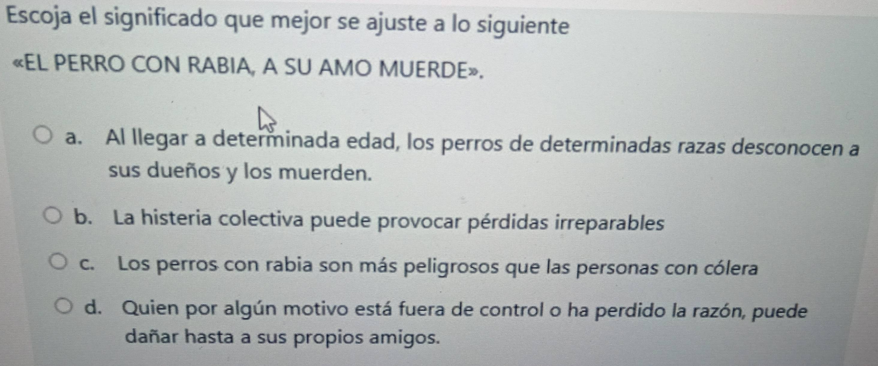 Escoja el significado que mejor se ajuste a lo siguiente
«EL PERRO CON RABIA, A SU AMO MUERDE».
a. Al llegar a determinada edad, los perros de determinadas razas desconocen a
sus dueños y los muerden.
b. La histeria colectiva puede provocar pérdidas irreparables
c. Los perros con rabia son más peligrosos que las personas con cólera
d. Quien por algún motivo está fuera de control o ha perdido la razón, puede
dañar hasta a sus propios amigos.