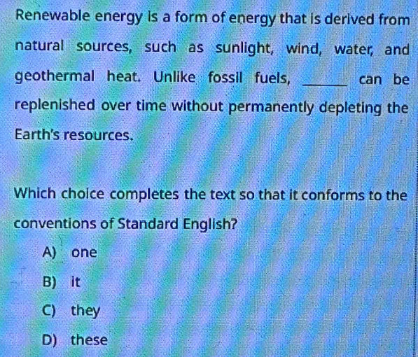 Renewable energy is a form of energy that is derived from
natural sources, such as sunlight, wind, water, and
geothermal heat. Unlike fossil fuels, _can be
replenished over time without permanently depleting the
Earth's resources.
Which choice completes the text so that it conforms to the
conventions of Standard English?
A) one
B) it
C) they
D) these