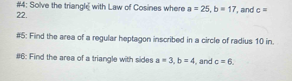 #4: Solve the triangle with Law of Cosines where a=25, b=17 , and c=
22. 
#5: Find the area of a regular heptagon inscribed in a circle of radius 10 in. 
#6: Find the area of a triangle with sides a=3, b=4 , and c=6.