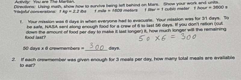 Activity: You are The Martian. 
Directions: Using math, show how to survive being left behind on Mars. Show your work and units. 
*Helpful conversions: 1kg=2.2lbs 1mile=1609 mete s 1 liter =1 cubic meter 1hour=3600 s 
1. Your mission was 6 days in when everyone had to evacuate. Your mission was for 31 days. To 
be safe, NASA sent along enough food for a crew of 6 to last 56 days. If you don't ration (cut 
down the amount of food per day to make it last longer) it, how much longer will the remaining 
food last?
50 days * 6 crewmembers = _ days. 
2. If each crewmember was given enough for 3 meals per day, how many total meals are available 
to eat?