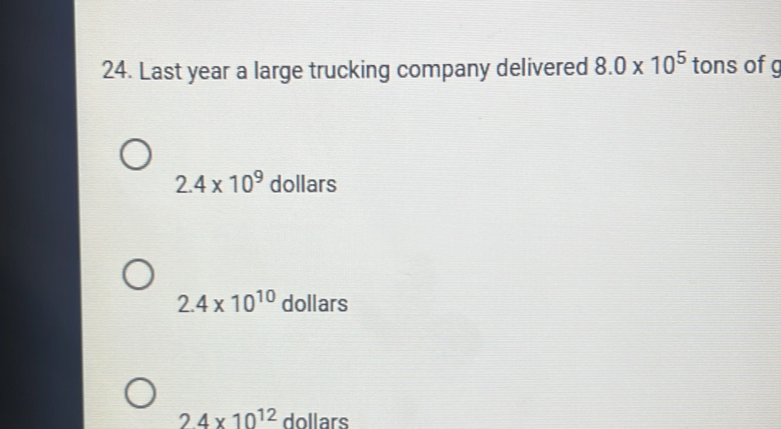 Last year a large trucking company delivered 8.0* 10^5 tons ofg
2.4* 10^9 dollars
2.4* 10^(10) dollars
2.4* 10^(12) dollars