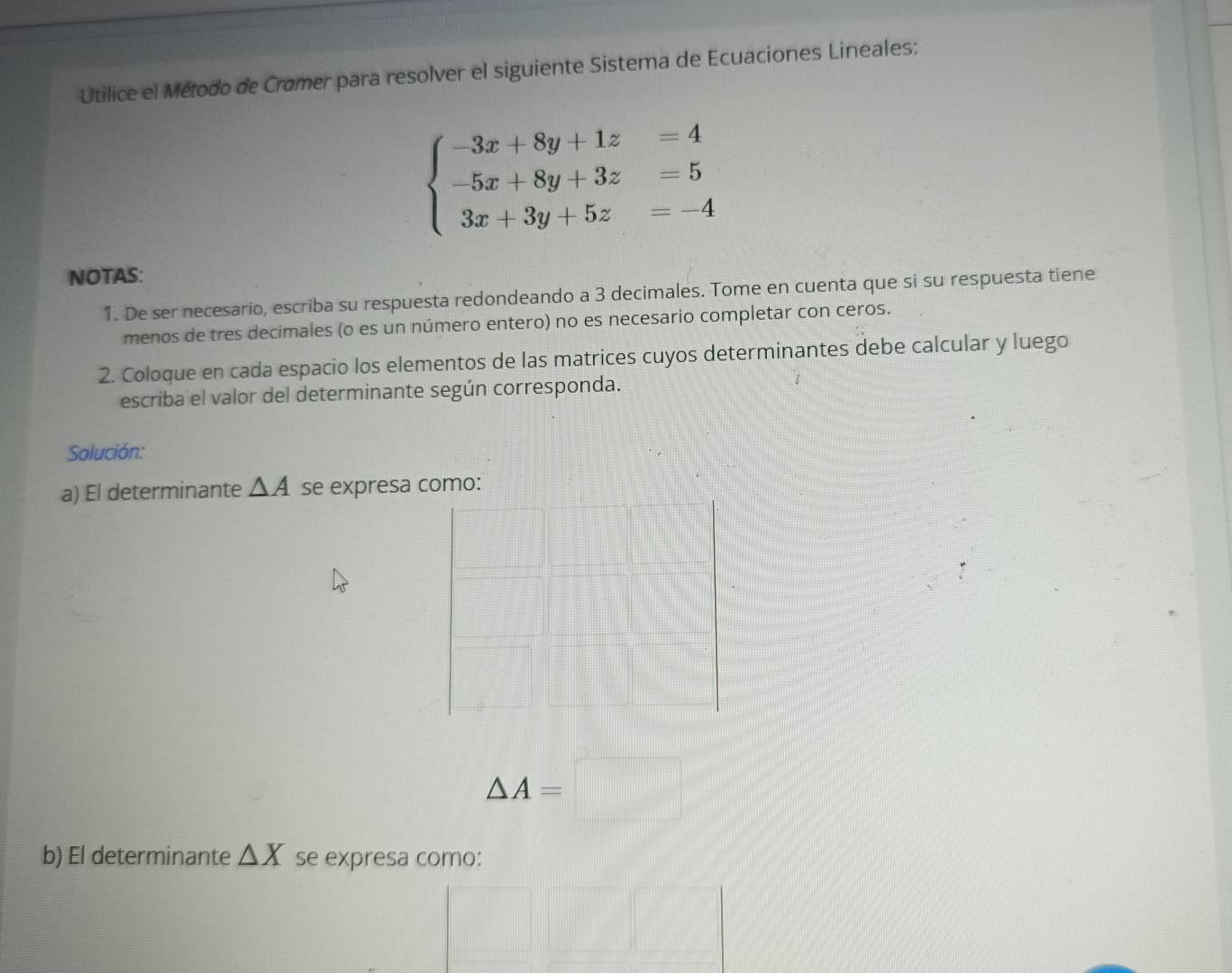 Utilice el Método de Cramer para resolver el siguiente Sistema de Ecuaciones Lineales:
beginarrayl -3x+8y+1z=4 -5x+8y+3z=5 3x+3y+5z=-4endarray.
NOTAS: 
1. De ser necesario, escriba su respuesta redondeando a 3 decimales. Tome en cuenta que si su respuesta tiene 
menos de tres decimales (o es un número entero) no es necesario completar con ceros. 
2. Coloque en cada espacio los elementos de las matrices cuyos determinantes debe calcular y luego 
escriba el valor del determinante según corresponda. 
Solución: 
a) El determinante △ A se expresa como:
△ A=□
b) El determinante △ X se expresa como: