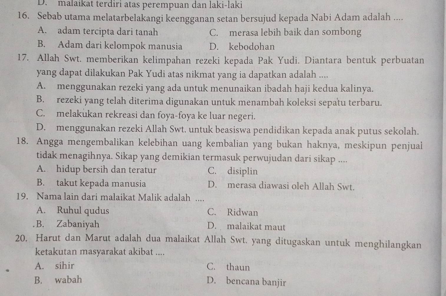 D. malaikat terdiri atas perempuan dan laki-laki
16. Sebab utama melatarbelakangi keengganan setan bersujud kepada Nabi Adam adalah ....
A. adam tercipta dari tanah C. merasa lebih baik dan sombong
B. Adam dari kelompok manusia D. kebodohan
17. Allah Swt. memberikan kelimpahan rezeki kepada Pak Yudi. Diantara bentuk perbuatan
yang dapat dilakukan Pak Yudi atas nikmat yang ia dapatkan adalah ....
A. menggunakan rezeki yang ada untuk menunaikan ibadah haji kedua kalinya.
B. rezeki yang telah diterima digunakan untuk menambah koleksi sepatu terbaru.
C. melakukan rekreasi dan foya-foya ke luar negeri.
D. menggunakan rezeki Allah Swt. untuk beasiswa pendidikan kepada anak putus sekolah.
18. Angga mengembalikan kelebihan uang kembalian yang bukan haknya, meskipun penjual
tidak menagihnya. Sikap yang demikian termasuk perwujudan dari sikap ....
A. hidup bersih dan teratur C. disiplin
B. takut kepada manusia D. merasa diawasi oleh Allah Swt.
19. Nama lain dari malaikat Malik adalah ....
A. Ruhul qudus C. Ridwan
B. Zabaniyah D. malaikat maut
20. Harut dan Marut adalah dua malaikat Allah Swt. yang ditugaskan untuk menghilangkan
ketakutan masyarakat akibat ....
A. sihir C. thaun
B. wabah D. bencana banjir