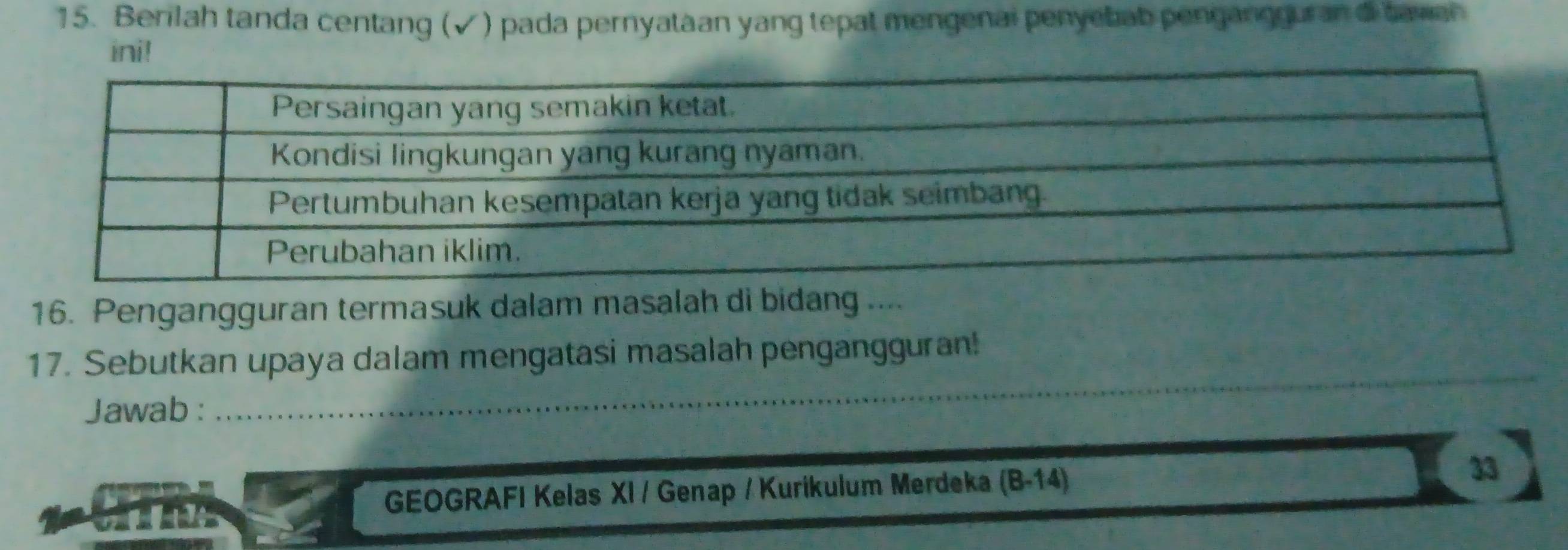 Berilah tanda centang (√) pada pernyataan yang tepat mengenai penyebab pengangguran di tavan 
ini! 
16. Pengangguran termasuk dalam masalah di bidang .... 
17. Sebutkan upaya dalam mengatasi masalah pengangguran! 
Jawab : 
_ 

GEOGRAFI Kelas XI / Genap / Kurikulum Merdeka (B-14) 
33