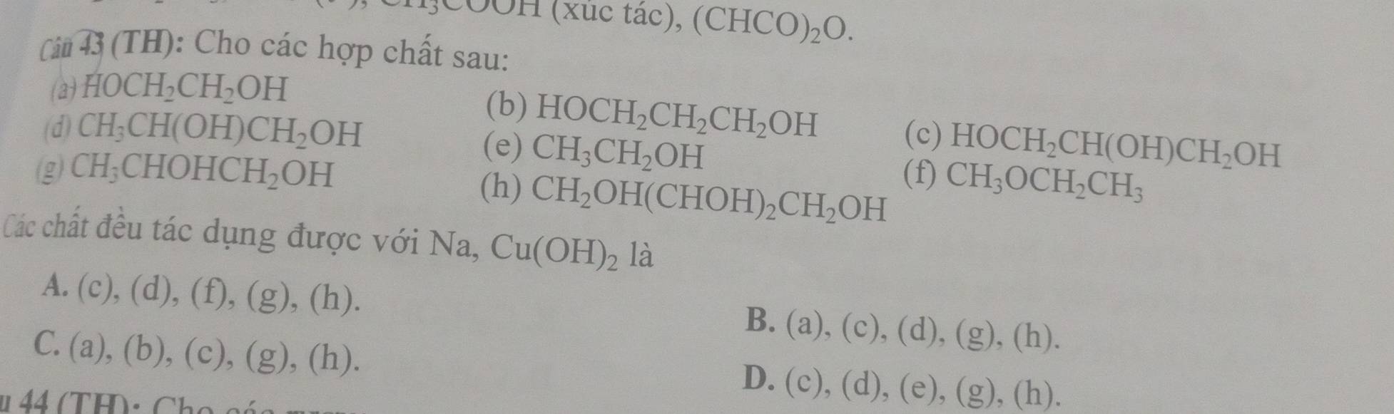 CCOH (xu c t ac), (CHCO)_2O. 
Ci 43 (TH): Cho các hợp chất sau:
(a) HOCH_2CH_2OH
(b) HOCH_2CH_2CH_2OH
(d) CH_3CH(OH)CH_2OH (c) HOCH_2CH(OH)CH_2OH
(e) CH_3CH_2OH
(g) CH_3 CHOHCH_2OH (f) CH_3OCH_2CH_3
(h) CH_2OH(CHOH)_2CH_2OH
Các chất đều tác dụng được với Na, Cu(OH)_2 là
A. (c),(d),(f), (g),(h).
B. (a),(c),(d), (g),(h).
C. (a),(b),(c),(g),(h).
D. (c),(d),(e),(g),(h).