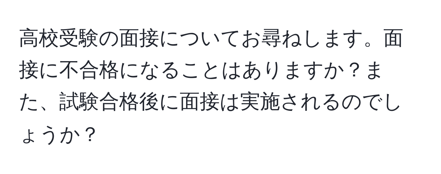 高校受験の面接についてお尋ねします。面接に不合格になることはありますか？また、試験合格後に面接は実施されるのでしょうか？