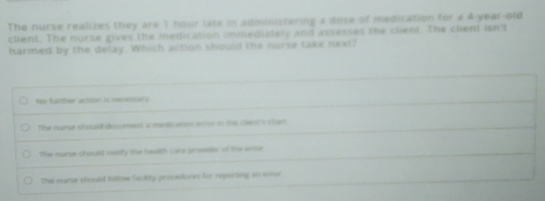 The nurse realizes they are 1 hour late in administering a dose of medication for a 4-year-old
client. The nurse gives the medication immediately and assesses the client. The client isn't
harmed by the delay. Which action should the nurse take next?
ho further acon is necesers
The narse should document a mediation error in the clien's chart
The nurse should nabify the health care provider of the erar
The nurse should follow fackity procelures for reporting an enor