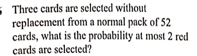 Three cards are selected without 
replacement from a normal pack of 52
cards, what is the probability at most 2 red 
cards are selected?