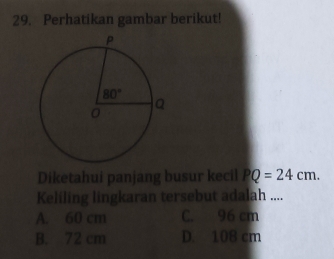 Perhatikan gambar berikut!
Diketahui panjang busur kecil PQ=24cm.
Keliling lingkaran tersebut adalah ....
A. 60 cm C. 96 cm
B. 72 cm D. 108 cm