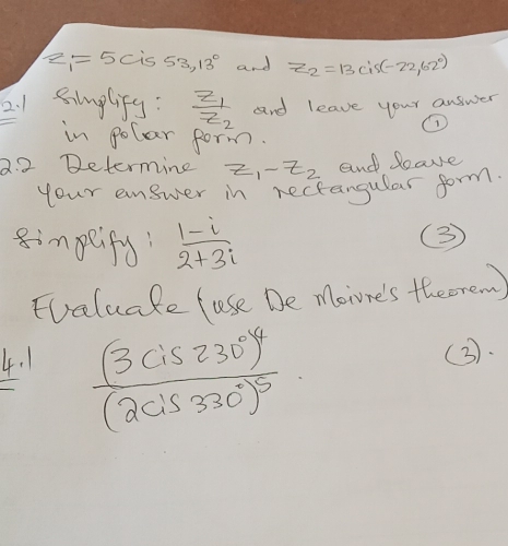 2 z_1=5c is 53,13° and z_2=13cis(-22,62°)
2. 1 simplify: frac z_1z_2 and leave your answer 
in polar form. 
2.2 Determine z_1-z_2 and leave 
your answer in rectangular form. 
impeifs  (1-i)/2+3i 
③ 
Fvaluake fuse De more's theerew)
frac (3cis230°)^4(2cis330°)^5
4. 1 (3).