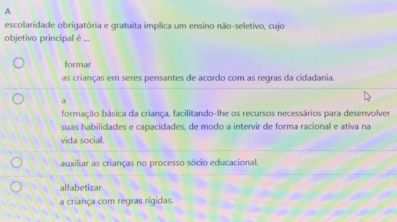 A
escolaridade obrigatória e gratuita implica um ensino não-seletivo, cujo
objetivo principal é ...
formar
as crianças em seres pensantes de acordo com as regras da cidadania.
a
formação básica da criança, facilitando-lhe os recursos necessários para desenvolver
suas habilidades e capacidades, de modo a intervir de forma racional e ativa na
vida social.
auxiliar as crianças no processo sócio educacional.
alfabetizar
a criança com regras rígidas.