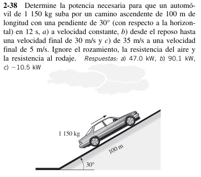 2-38 Determine la potencia necesaria para que un automó-
vil de 1 150 kg suba por un camino ascendente de 100 m de
longitud con una pendiente de (con respecto a la horizon- 30°
tal) en 12 s, a) a velocidad constante, b) desde el reposo hasta
una velocidad final de 30 m/s y c) de 35 m/s a una velocidad
final de 5 m/s. Ignore el rozamiento, la resistencia del aire y
la resistencia al rodaje. Respuestas: a) 47.0 kW, b) 90.1 kW,
c) -10.5 kW