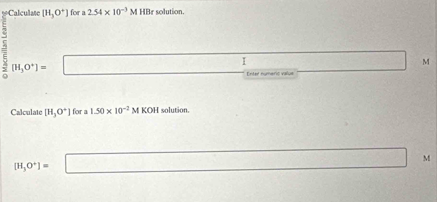 =Calculate [H_3O^+] for a 2.54* 10^(-3)M HBr solution. 
r [H_3O^+]= □ 
- I
M
Enter numeric value 
Calculate [H_3O^+] for a 1.50* 10^(-2)M K 01 H solution.
[H_3O^+]= :□ □ □ □ _1
M