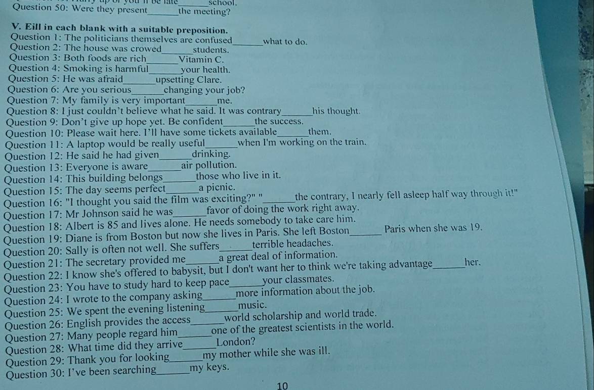 school.
Question 50: Were they present_ the meeting?
V. Eill in each blank with a suitable preposition.
Question 1: The politicians themselves are confused what to do.
Question 2: The house was crowed_ students._
Question 3: Both foods are rich Vitamin C.
Question 4: Smoking is harmful_ your health.
Question 5: He was afraid_ upsetting Clare.
Question 6: Are you serious changing your job?
Question 7: My family is very important_ me.
Question 8: I just couldn’t believe what he said. It was contrary_ his thought.
Question 9: Don't give up hope yet. Be confident_ the success.
Question 10: Please wait here. I’ll have some tickets available_ them.
Question 11: A laptop would be really useful_ when I'm working on the train.
Question 12: He said he had given _drinking.
Question 13: Everyone is aware_ air pollution.
Question 14: This building belongs_ those who live in it.
Question 15: The day seems perfect a picnic.
Question 16: "I thought you said the film was exciting?" "_ the contrary, I nearly fell asleep half way through it!"
Question 17: Mr Johnson said he was_ favor of doing the work right away.
Question 18: Albert is 85 and lives alone. He needs somebody to take care him.
Question 19: Diane is from Boston but now she lives in Paris. She left Boston_ Paris when she was 19.
Question 20: Sally is often not well. She suffers_ terrible headaches.
Question 21: The secretary provided me a great deal of information.
Question 22: I know she's offered to babysit, but I don't want her to think we're taking advantage_ her.
Question 23: You have to study hard to keep pace_ your classmates.
Question 24: I wrote to the company asking _more information about the job.
Question 25: We spent the evening listening_ music.
Question 26: English provides the access world scholarship and world trade.
Question 27: Many people regard him __one of the greatest scientists in the world.
Question 28: What time did they arrive_ London?
Question 29: Thank you for looking_ my mother while she was ill.
Question 30: I’ve been searching_ my keys.
10