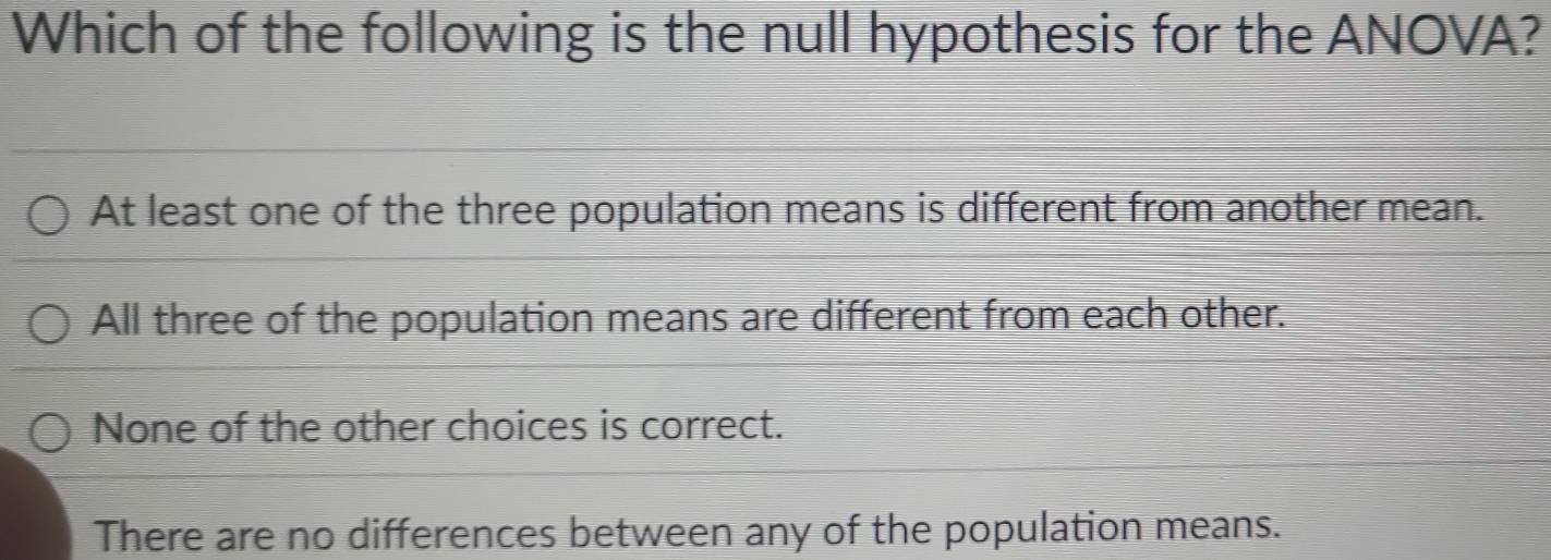 Which of the following is the null hypothesis for the ANOVA?
At least one of the three population means is different from another mean.
All three of the population means are different from each other.
None of the other choices is correct.
There are no differences between any of the population means.