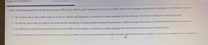 Engl_U3_Activity3.5
Which choice best describes how Ben Sase's essay "What to Do with the Kids This Summer? Put 'Em to Work" reflects the messages about work in Morrison's and Adkison's mns"
Dy focusing only on the positive espects of jobs for children and teenagers, he promotes a similar message that the rewards of work far outweigh the negative aspects.
lly offering edvice that can apply to the work and life experiences of young people in general, he promotes a similar message that work is a critical experience for young people
By making his personal experiences and those of his children seem unique, he promotes a similar message that not all work experiences are created equal
lly concentrating on potential work experiences of young people in rural areas, he promotes a similar message that hard work done outdoors is the most newarding work experience.