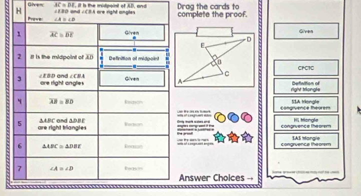 Given: overline AC≌ overline DE , It is the midpoint of AD, and Drag the cards to
complete the proof.
  
Given
CPCTC
Definttion of
right triangle
SSA triangle
congruence theorem
iltls of congruent stis HL Mangle
nly mork sices and ogles compreent if the congruence thearem
he prost tatemenn là justned e
SAS trangie
ets of casguent anges   te sors to rwr congruence theorem
Answer Choices