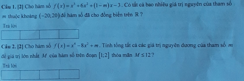 [2] Cho hàm số f(x)=x^3+6x^2+(1-m)x-3. Có tất cả bao nhiêu giá trị nguyên của tham số 
m thuộc khoảng (-20;20) để hàm số đã cho đồng biến trên R ? 
Trả lời 
Câu 2. [2] Cho hàm số f(x)=x^4-8x^2+m. Tính tổng tất cả các giá trị nguyên dương của tham số m 
đề giá trị lớn nhất M của hàm số trên đoạn [1;2] thỏa mãn M≤ 12 ? 
Trả lời