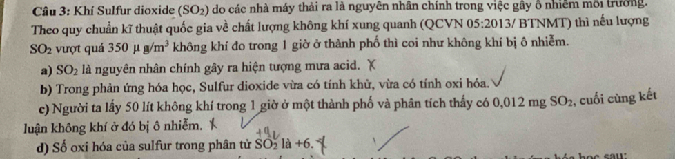 Khí Sulfur dioxide (SO_2) do các nhà máy thải ra là nguyên nhân chính trong việc gây ổ nhiêm môi trường.
Theo quy chuẩn kĩ thuật quốc gia về chất lượng không khí xung quanh (QCVN 05:2013/ BTNMT) thì nếu lượng
SO_2 vượt quá 350mu g/m^3 không khí đo trong 1 giờ ở thành phố thì coi như không khí bị ô nhiễm.
a) SO_2 là nguyên nhân chính gây ra hiện tượng mưa acid.
b) Trong phản ứng hóa học, Sulfur dioxide vừa có tính khử, vừa có tính oxi hóa.
c) Người ta lấy 50 lít không khí trong 1 giờ ở một thành phố và phân tích thấy có 0,012r ng SO_2 , cuối cùng kết
luận không khí ở đó bị ô nhiễm.
d) Số oxi hóa của sulfur trong phân tử SO_2^(·)la+6.