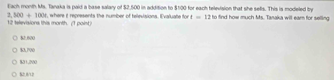 Each month Ms. Tanaka is paid a base salary of $2,500 in addition to $100 for each television that she sells. This is modeled by
2,500+100t , where é represents the number of televisions. Evaluate for t=12 to find how much Ms. Tanaka will earn for selling
12 televisions this month. (1 point)
$2.600
$3,700
$31,200
$2.612