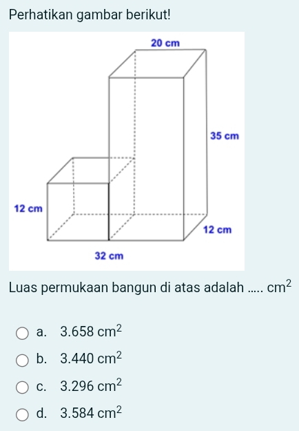 Perhatikan gambar berikut!
Luas permukaan bangun di atas adalah …_ cm^2
a. 3.658cm^2
b. 3.440cm^2
C. 3.296cm^2
d. 3.584cm^2