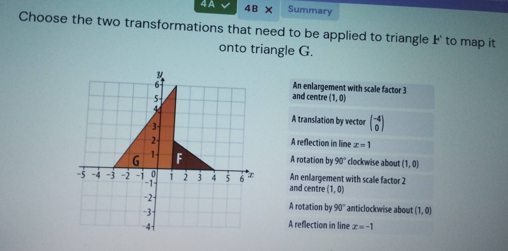 4A 4B* Summary
Choose the two transformations that need to be applied to triangle F' to map it
onto triangle G.
Y
6
An enlargement with scale factor 3
5
and centre (1,0)
4
3
A translation by vector beginpmatrix -4 0endpmatrix
2
A reflection in line x=1
G 1 F
A rotation by 90° clockwise about (1,0)
-5 -4 -3 -2 -i 0 1 2 3 4 5 6 x
An enlargement with scale factor 2
-1 and centre (1,0)
-2 ·
-3
A rotation by 90° anticlockwise about (1,0)
−4
A reflection in line x=-1