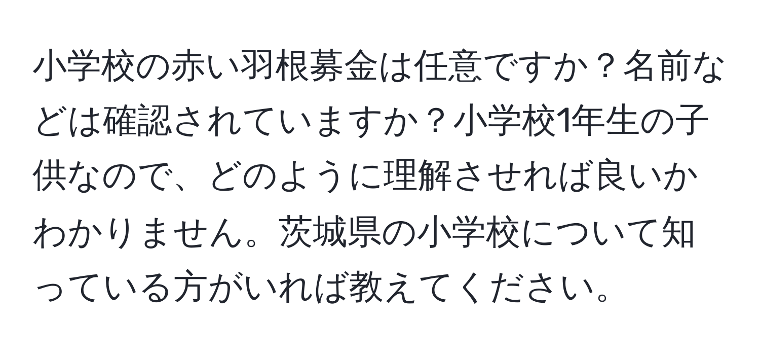 小学校の赤い羽根募金は任意ですか？名前などは確認されていますか？小学校1年生の子供なので、どのように理解させれば良いかわかりません。茨城県の小学校について知っている方がいれば教えてください。