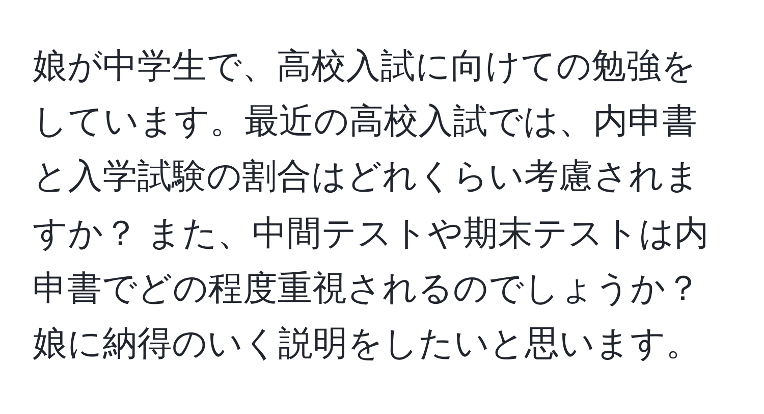 娘が中学生で、高校入試に向けての勉強をしています。最近の高校入試では、内申書と入学試験の割合はどれくらい考慮されますか？ また、中間テストや期末テストは内申書でどの程度重視されるのでしょうか？ 娘に納得のいく説明をしたいと思います。