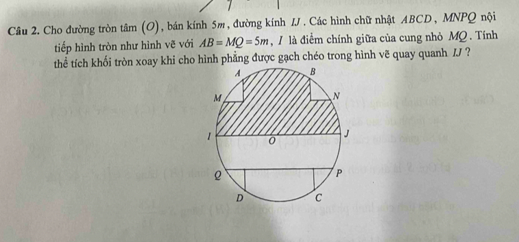 Cho đường tròn tan (O) , bán kính 5m, đường kính IJ. Các hình chữ nhật ABCD, MNPQ nội 
tiếp hình tròn như hình vẽ với AB=MQ=5m , I là điểm chính giữa của cung nhỏ MQ. Tính 
thể tích khối tròn xoay khi cho hình phẳng được gạch chéo trong hình vẽ quay quanh /J ?