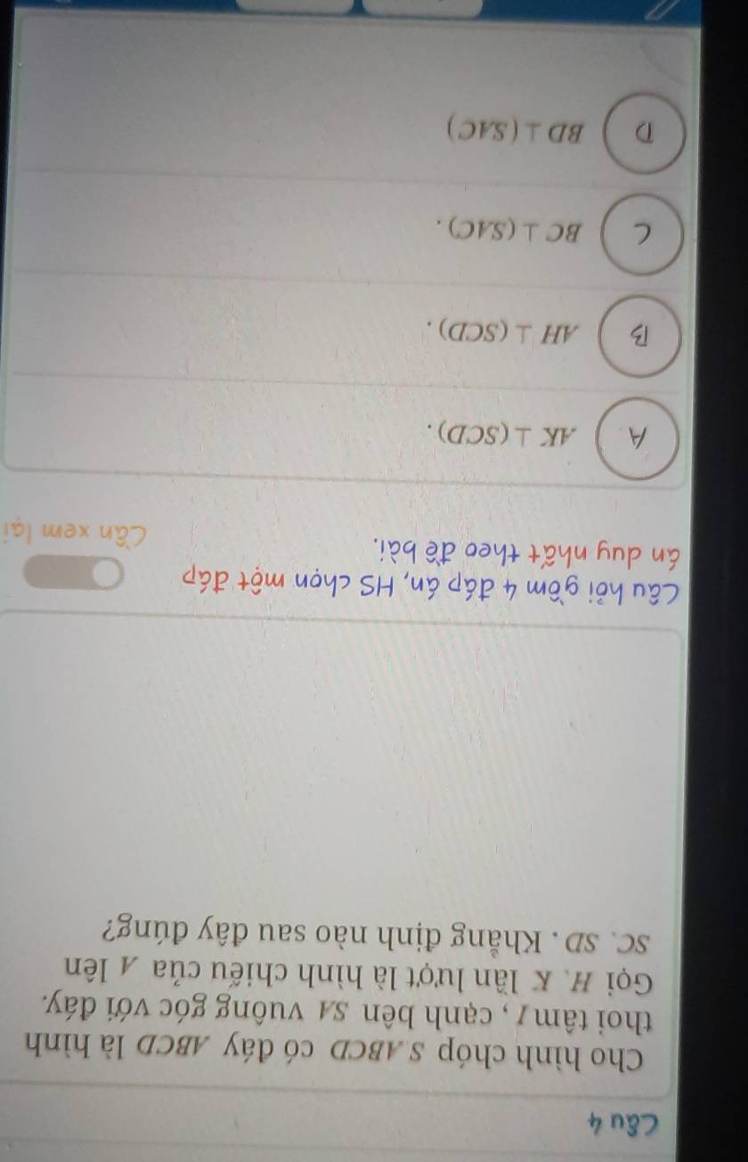 Cho hình chóp S ABCD có đáy ABCD là hình
thoi tâm/, cạnh bên sự vuông góc với đáy.
Gọi H. K lần lượt là hình chiếu của A lên
SC. SD. Khẳng định nào sau đây đúng?
Câu hỏi gồm 4 đáp án, HS chọn một đáp
án duy nhất theo đề bài. Cần xem lại
A. AK⊥ (SCD).
B AH⊥ (SCD).
C BC⊥ (SAC).
D BD⊥ (SAC)