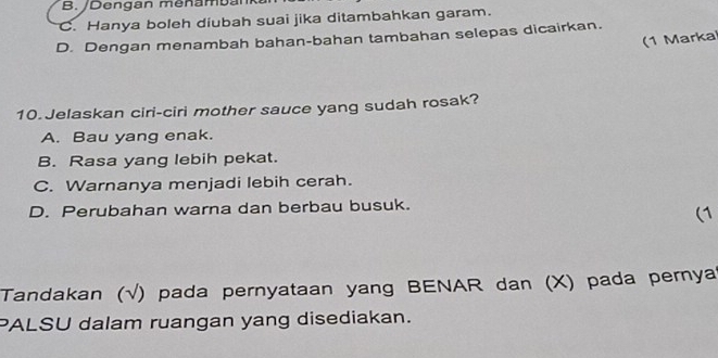 B. /Dengan menam b an
C. Hanya boleh diubah suai jika ditambahkan garam.
D. Dengan menambah bahan-bahan tambahan selepas dicairkan.
(1 Marka
10.Jelaskan ciri-ciri mother sauce yang sudah rosak?
A. Bau yang enak.
B. Rasa yang lebih pekat.
C. Warnanya menjadi lebih cerah.
D. Perubahan warna dan berbau busuk.
(1
Tandakan (√) pada pernyataan yang BENAR dan (X) pada pernya?
PALSU dalam ruangan yang disediakan.