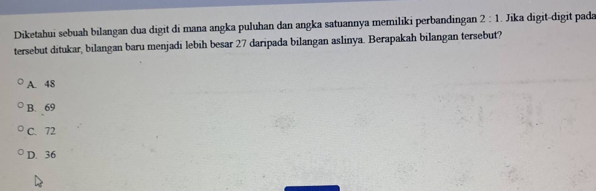 Diketahui sebuah bilangan dua digit di mana angka puluhan dan angka satuannya memiliki perbandingan 2:1 Jika digit-digit pada
tersebut ditukar, bilangan baru menjadi lebih besar 27 daripada bilangan aslinya. Berapakah bilangan tersebut?
A. 48
B. 69
C. 72
D. 36