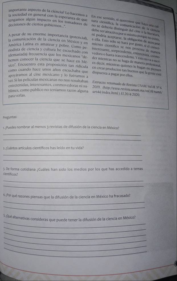 importante aspecto de la ciencia? Lo hacemos a En ese sentido, si queremos que haya una cul
la sociedad en general con la esperanza de que tura científica, la comunicación de la ciencia
decisiones de ciertos gobiernos...".
tengamos algún impacto en los tomadores de no se debería distinguir del cine o la literatura
debe ser atractiva por si misma porque no existe.
ni podría aceptarse, la obligación de acercarse
A pesar de su enorme importancia (potencial), a ella. Esto sólo se hará por gusto, si el conocí
la comunicación de la ciencía en México y en miento científico se nos presenta de manera
América Latina es amateur y pobre. Como pe interesante, sorprendente, entretenida, conmo
riodista de ciencia y cultura he escuchado con vedora o hasta trascendente. Y esto no va a suce
(demasiada) frecuencia que los mexicanos 'de der mientras no se haga de manera profesional.
bemos conocer la ciencia que se hace en Mé- es decir, mientras quienes lo hagan no piensen
xico'. Encuentro esta proposición tan ridicula en crear productos tan buenos que la gente esté
como cuando hace unos años escuchaba que dispuesta a pagar por ellos.
apoyáramos al cine mexicano y lo fuéramos a
ver, Si las películas mexicanas no nos resultaban Extracto: retomado de Revista UNAM. Vol 18. Nº 6
entretenidas, interesantes, conmovedoras ni su 2019. (http:/www.revista.unam.mx/vol18/num6
blimes, como público no teníamos razón alguna art44/index.html ) El 20/4/2020.
para verias,
Preguntas:
1 2Puedes nombrar al menos 3 revistas de difusión de la ciencia en México?
_
_
1. ¿Cuántos artículos científicos has leído en tu vida?
_
_
3. De forma cotidiana ¿Cuáles han sido los medios por los que has accedido a temas
científicos
_
_
_
4· i^2 Por qué razones piensas que la difusión de la ciencia en México ha fracasado?
_
_
5- ¿Qué alternativas consideras que puede tener la difusión de la ciencia en México?
_
_
_
_
_