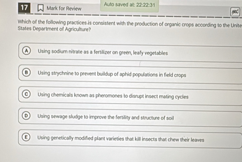 Auto saved at: 22:22:31 
17 Mark for Review
Which of the following practices is consistent with the production of organic crops according to the Unite
States Department of Agriculture?
A Using sodium nitrate as a fertilizer on green, leafy vegetables
B Using strychnine to prevent buildup of aphid populations in field crops
C) Using chemicals known as pheromones to disrupt insect mating cycles
D Using sewage sludge to improve the fertility and structure of soil
E Using genetically modified plant varieties that kill insects that chew their leaves